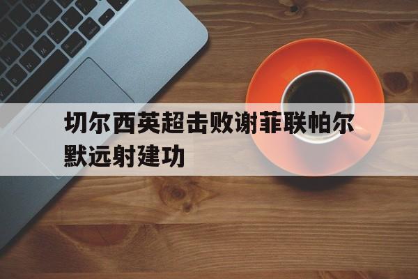 九游娱乐平台_包含切尔西英超击败谢菲联帕尔默远射建功的词条